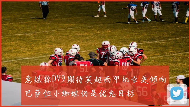 意媒称DV9期待英超西甲机会更倾向巴萨但小蜘蛛仍是优先目标