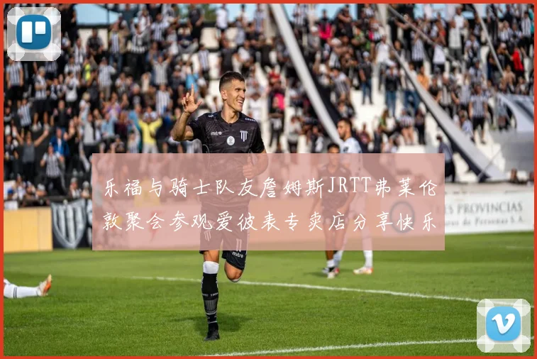 乐福与骑士队友詹姆斯JRTT弗莱伦敦聚会参观爱彼表专卖店分享快乐时光