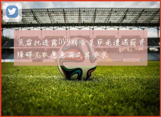 莫雷托透露DV9转会皇萨竞遭遇薪资障碍无队愿意满足其要求