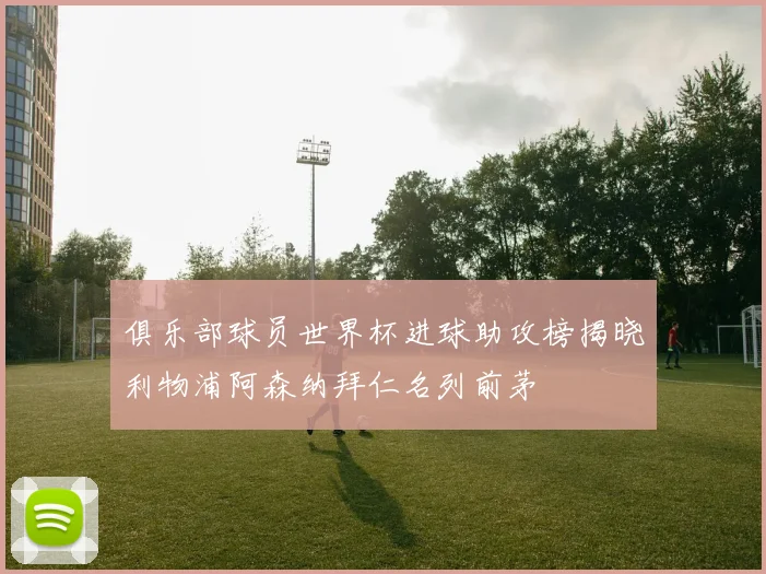俱乐部球员世界杯进球助攻榜揭晓利物浦阿森纳拜仁名列前茅