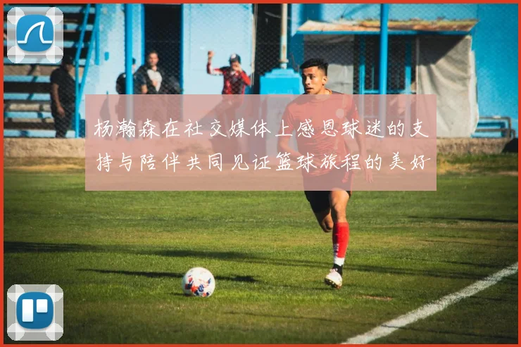 杨瀚森在社交媒体上感恩球迷的支持与陪伴共同见证篮球旅程的美好时刻