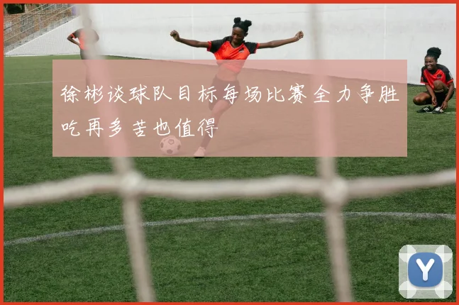 徐彬谈球队目标每场比赛全力争胜吃再多苦也值得
