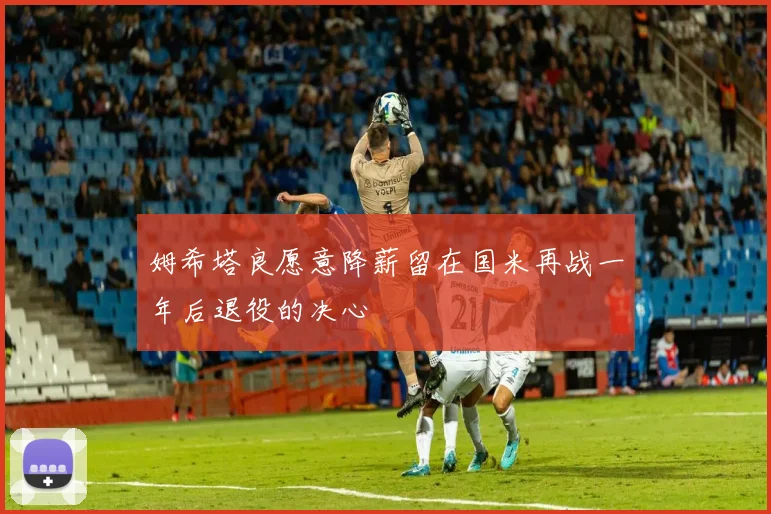 姆希塔良愿意降薪留在国米再战一年后退役的决心