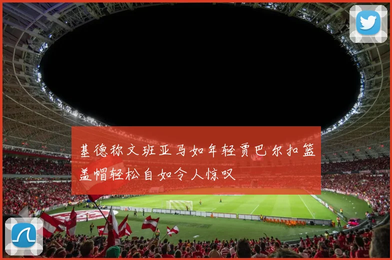 基德称文班亚马如年轻贾巴尔扣篮盖帽轻松自如令人惊叹