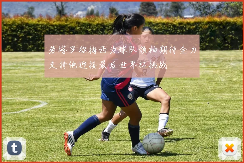 劳塔罗称梅西为球队领袖期待全力支持他迎接最后世界杯挑战