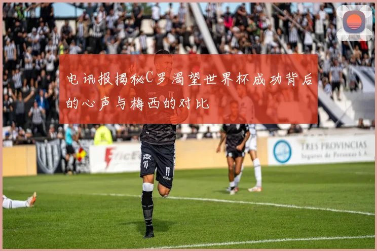 电讯报揭秘C罗渴望世界杯成功背后的心声与梅西的对比