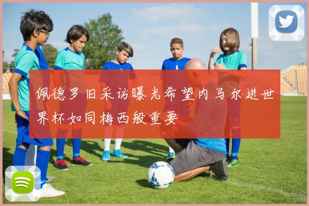佩德罗旧采访曝光希望内马尔进世界杯如同梅西般重要