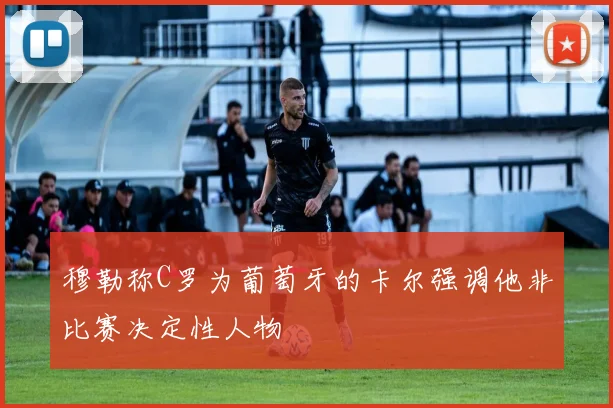 穆勒称C罗为葡萄牙的卡尔强调他非比赛决定性人物