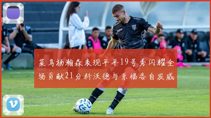 菜鸟杨瀚森表现平平19号秀闪耀全场贡献21分科沃德与乐福各自发威