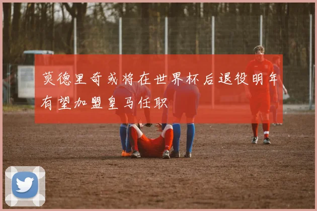 莫德里奇或将在世界杯后退役明年有望加盟皇马任职