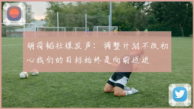 胡荷韬社媒发声：调整计划不改初心我们的目标始终是向前迈进