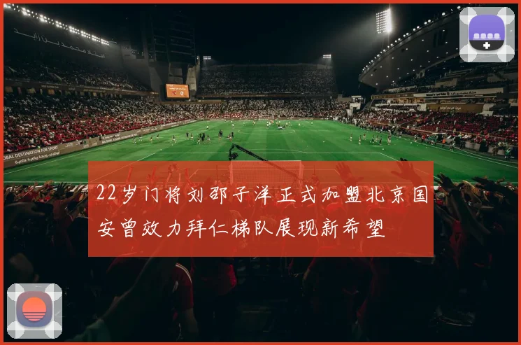 22岁门将刘邵子洋正式加盟北京国安曾效力拜仁梯队展现新希望